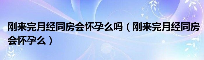 剛來完月經(jīng)同房會懷孕么嗎（剛來完月經(jīng)同房會懷孕么）