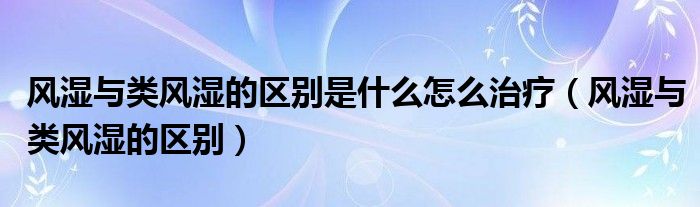 風(fēng)濕與類風(fēng)濕的區(qū)別是什么怎么治療（風(fēng)濕與類風(fēng)濕的區(qū)別）