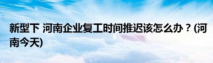 新型下 河南企業(yè)復(fù)工時間推遲該怎么辦？(河南今天)