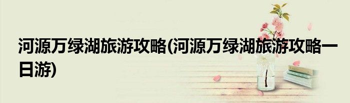 河源萬(wàn)綠湖旅游攻略(河源萬(wàn)綠湖旅游攻略一日游)