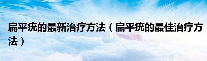 扁平疣的最新治療方法（扁平疣的最佳治療方法）