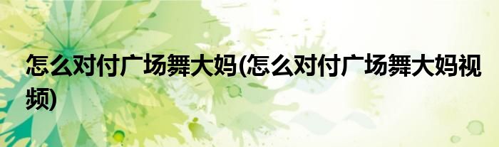 怎么對(duì)付廣場舞大媽(怎么對(duì)付廣場舞大媽視頻)