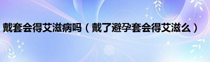 戴套會(huì)得艾滋病嗎（戴了避孕套會(huì)得艾滋么）