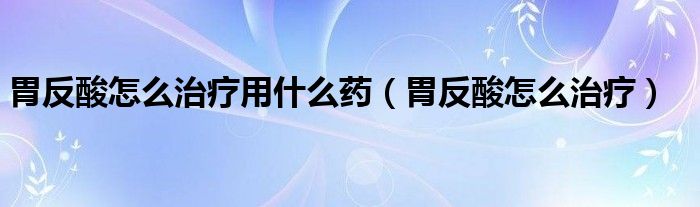 胃反酸怎么治療用什么藥（胃反酸怎么治療）