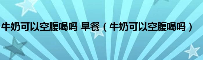 牛奶可以空腹喝嗎 早餐（牛奶可以空腹喝嗎）