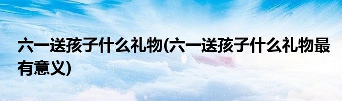 六一送孩子什么禮物(六一送孩子什么禮物最有意義)