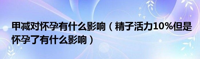 甲減對(duì)懷孕有什么影響（精子活力10%但是懷孕了有什么影響）