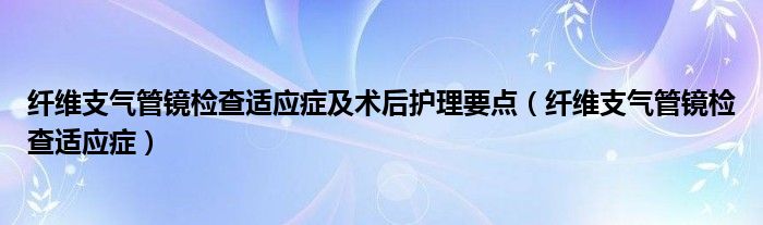 纖維支氣管鏡檢查適應癥及術(shù)后護理要點（纖維支氣管鏡檢查適應癥）