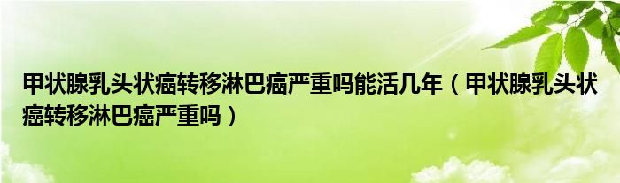 甲狀腺乳頭狀癌轉(zhuǎn)移淋巴癌嚴重嗎能活幾年（甲狀腺乳頭狀癌轉(zhuǎn)移淋巴癌嚴重嗎）