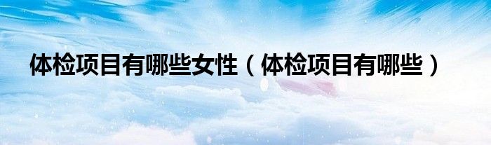 體檢項(xiàng)目有哪些女性（體檢項(xiàng)目有哪些）