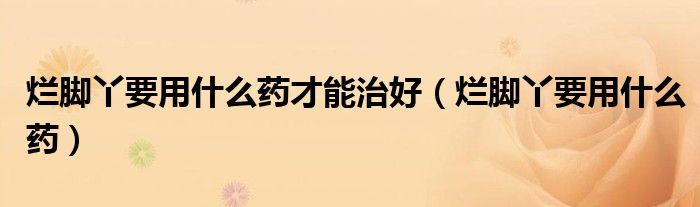 爛腳丫要用什么藥才能治好（爛腳丫要用什么藥）