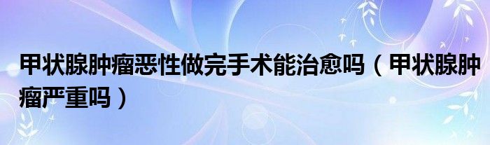 甲狀腺腫瘤惡性做完手術(shù)能治愈嗎（甲狀腺腫瘤嚴(yán)重嗎）