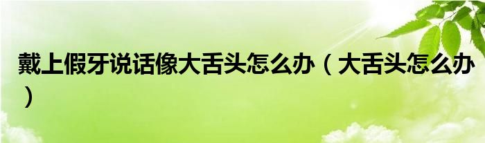 戴上假牙說話像大舌頭怎么辦（大舌頭怎么辦）