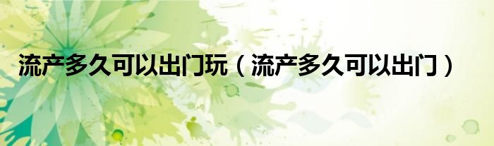 流產(chǎn)多久可以出門玩（流產(chǎn)多久可以出門）