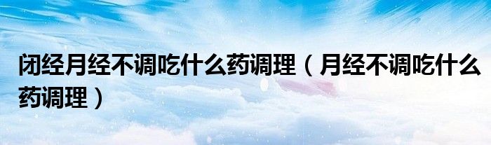 閉經(jīng)月經(jīng)不調吃什么藥調理（月經(jīng)不調吃什么藥調理）