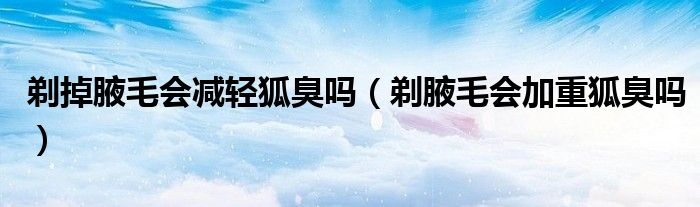剃掉腋毛會減輕狐臭嗎（剃腋毛會加重狐臭嗎）