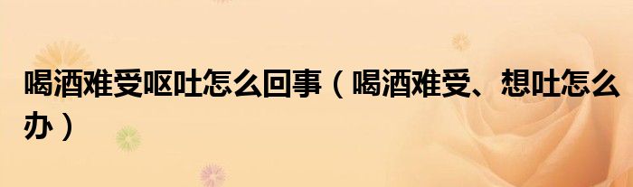 喝酒難受?chē)I吐怎么回事（喝酒難受、想吐怎么辦）