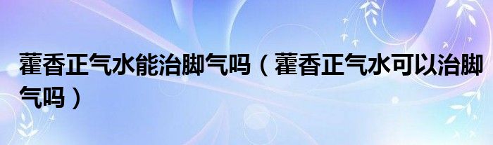 藿香正氣水能治腳氣嗎（藿香正氣水可以治腳氣嗎）