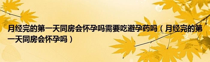 月經完的第一天同房會懷孕嗎需要吃避孕藥嗎（月經完的第一天同房會懷孕嗎）