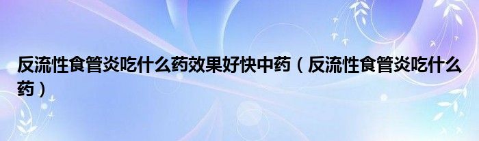 反流性食管炎吃什么藥效果好快中藥（反流性食管炎吃什么藥）