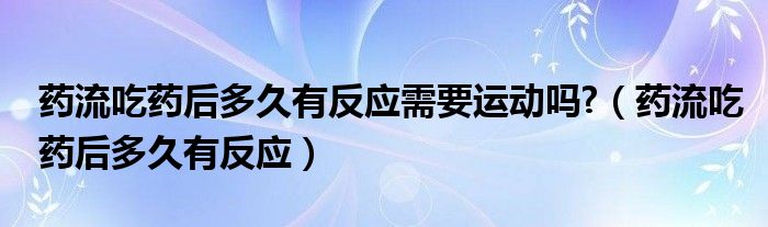 藥流吃藥后多久有反應(yīng)需要運(yùn)動嗎?（藥流吃藥后多久有反應(yīng)）