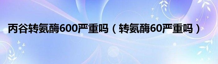 丙谷轉(zhuǎn)氨酶600嚴重嗎（轉(zhuǎn)氨酶60嚴重嗎）