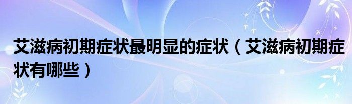 艾滋病初期癥狀最明顯的癥狀（艾滋病初期癥狀有哪些）