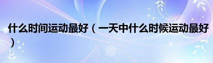 什么時間運(yùn)動最好（一天中什么時候運(yùn)動最好）