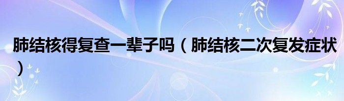 肺結(jié)核得復查一輩子嗎（肺結(jié)核二次復發(fā)癥狀）