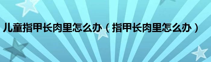 兒童指甲長肉里怎么辦（指甲長肉里怎么辦）