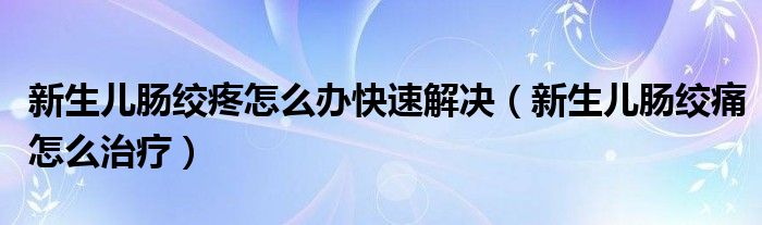 新生兒腸絞疼怎么辦快速解決（新生兒腸絞痛怎么治療）