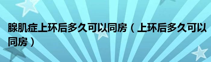 腺肌癥上環(huán)后多久可以同房（上環(huán)后多久可以同房）