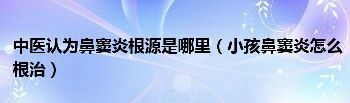 中醫(yī)認(rèn)為鼻竇炎根源是哪里（小孩鼻竇炎怎么根治）