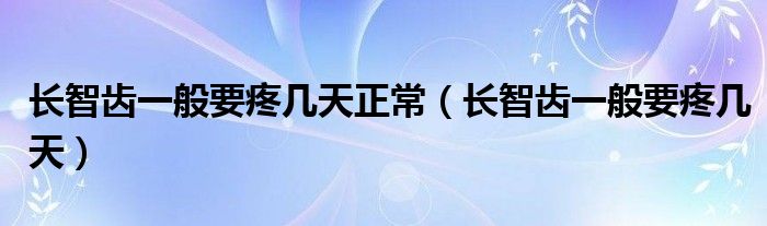 長(zhǎng)智齒一般要疼幾天正常（長(zhǎng)智齒一般要疼幾天）