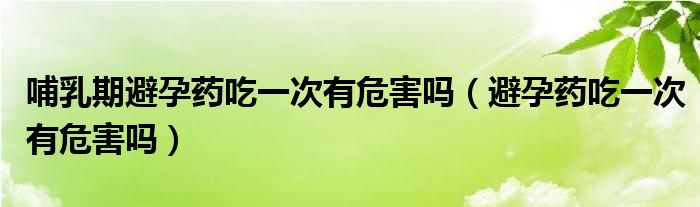 哺乳期避孕藥吃一次有危害嗎（避孕藥吃一次有危害嗎）