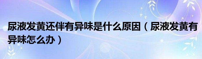 尿液發(fā)黃還伴有異味是什么原因（尿液發(fā)黃有異味怎么辦）