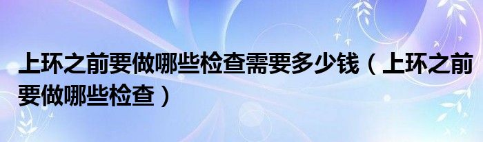 上環(huán)之前要做哪些檢查需要多少錢（上環(huán)之前要做哪些檢查）