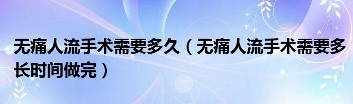 無痛人流手術(shù)需要多久（無痛人流手術(shù)需要多長時(shí)間做完）