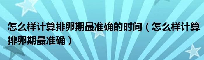 怎么樣計(jì)算排卵期最準(zhǔn)確的時(shí)間（怎么樣計(jì)算排卵期最準(zhǔn)確）