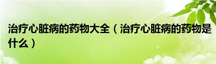 治療心臟病的藥物大全（治療心臟病的藥物是什么）