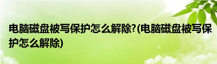 電腦磁盤被寫保護(hù)怎么解除?(電腦磁盤被寫保護(hù)怎么解除)