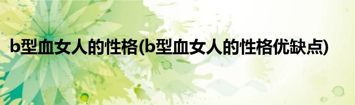 b型血女人的性格(b型血女人的性格優(yōu)缺點(diǎn))