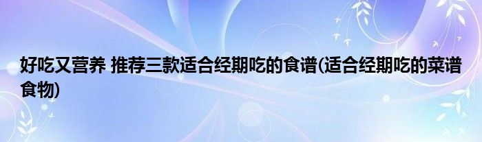 好吃又營養(yǎng) 推薦三款適合經(jīng)期吃的食譜(適合經(jīng)期吃的菜譜食物)