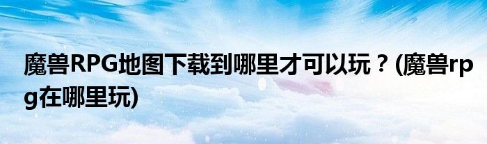 魔獸RPG地圖下載到哪里才可以玩？(魔獸rpg在哪里玩)