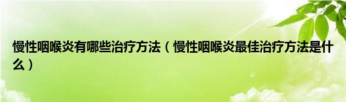 慢性咽喉炎有哪些治療方法（慢性咽喉炎最佳治療方法是什么）