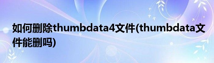 如何刪除thumbdata4文件(thumbdata文件能刪嗎)