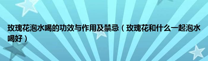 玫瑰花泡水喝的功效與作用及禁忌（玫瑰花和什么一起泡水喝好）