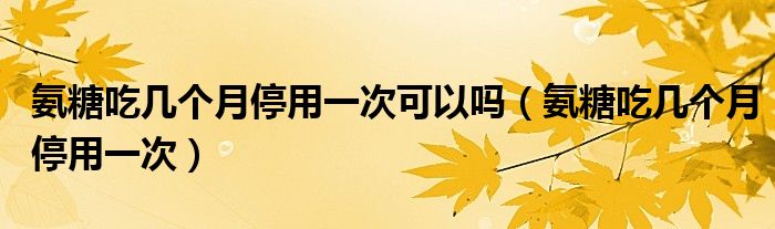 氨糖吃幾個月停用一次可以嗎（氨糖吃幾個月停用一次）