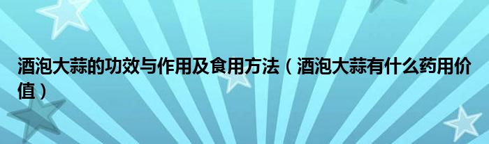 酒泡大蒜的功效與作用及食用方法（酒泡大蒜有什么藥用價(jià)值）