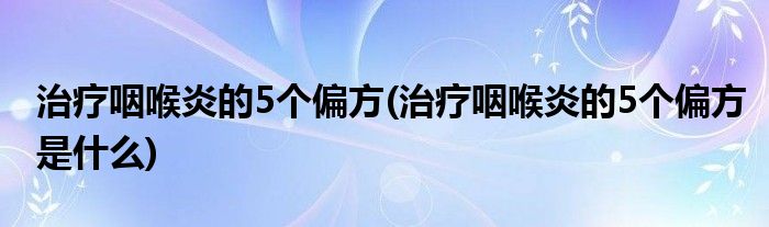 治療咽喉炎的5個(gè)偏方(治療咽喉炎的5個(gè)偏方是什么)